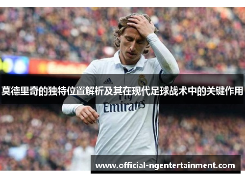 莫德里奇的独特位置解析及其在现代足球战术中的关键作用 莫德里奇的独特位置解析及其在现代足球战术中的关键作用