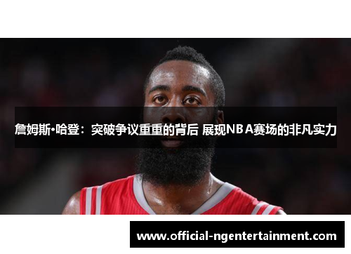 詹姆斯·哈登：突破争议重重的背后 展现NBA赛场的非凡实力