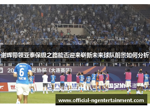 谢晖带领亚泰保级之路能否迎来崭新未来球队前景如何分析
