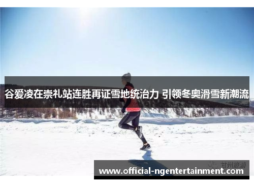 谷爱凌在崇礼站连胜再证雪地统治力 引领冬奥滑雪新潮流