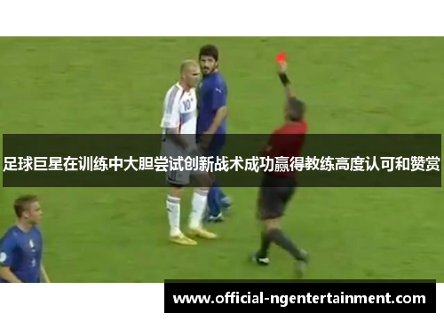 足球巨星在训练中大胆尝试创新战术成功赢得教练高度认可和赞赏 足球巨星在训练中大胆尝试创新战术成功赢得教练高度认可和赞赏