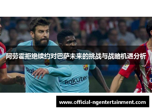 阿劳霍拒绝续约对巴萨未来的挑战与战略机遇分析