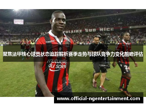聚焦法甲核心球员状态追踪解析赛季走势与球队竞争力变化前瞻评估