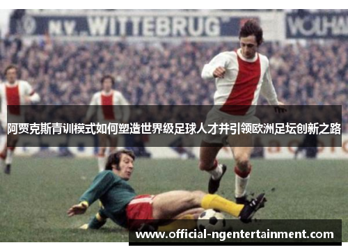 阿贾克斯青训模式如何塑造世界级足球人才并引领欧洲足坛创新之路