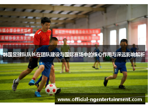 韩国足球队队长在团队建设与国际赛场中的核心作用与深远影响解析