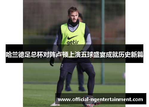 哈兰德足总杯对阵卢顿上演五球盛宴成就历史新篇